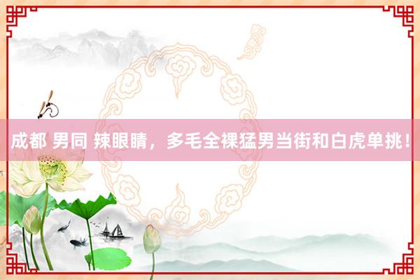 成都 男同 辣眼睛,多毛全裸猛男当街和白虎单挑!