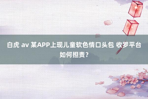 白虎 av 某APP上现儿童软色情口头包 收罗平台如何担责？