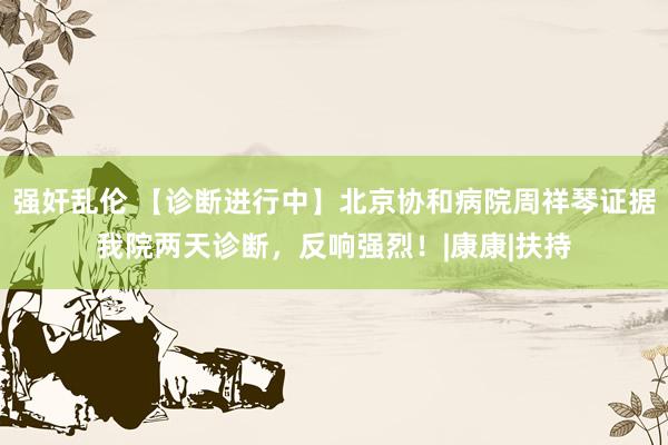 强奸乱伦 【诊断进行中】北京协和病院周祥琴证据我院两天诊断，反响强烈！|康康|扶持