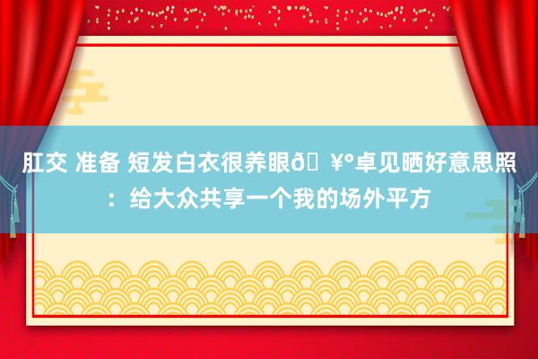 肛交 准备 短发白衣很养眼🥰卓见晒好意思照：给大众共享一个我的场外平方