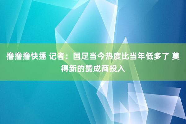 撸撸撸快播 记者：国足当今热度比当年低多了 莫得新的赞成商投入