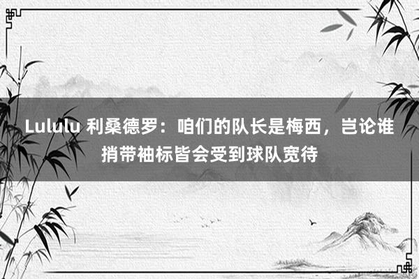 Lululu 利桑德罗：咱们的队长是梅西，岂论谁捎带袖标皆会受到球队宽待