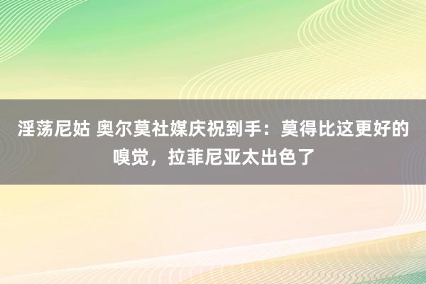 淫荡尼姑 奥尔莫社媒庆祝到手：莫得比这更好的嗅觉，拉菲尼亚太出色了