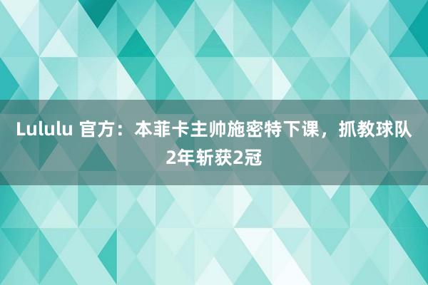 Lululu 官方：本菲卡主帅施密特下课，抓教球队2年斩获2冠