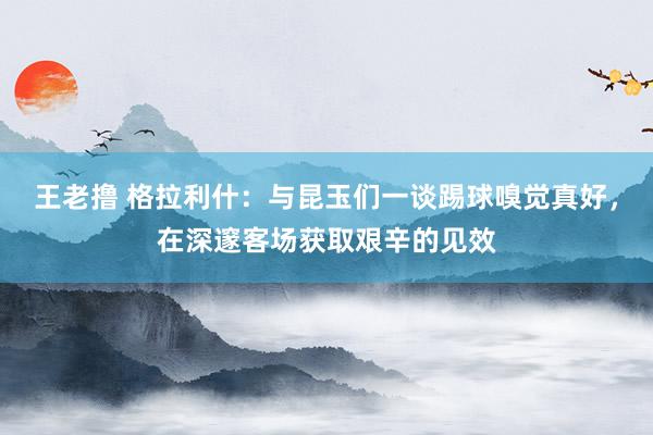 王老撸 格拉利什：与昆玉们一谈踢球嗅觉真好，在深邃客场获取艰辛的见效