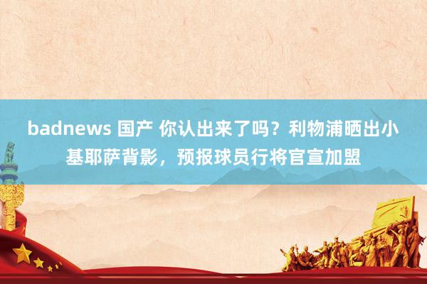 badnews 国产 你认出来了吗？利物浦晒出小基耶萨背影，预报球员行将官宣加盟