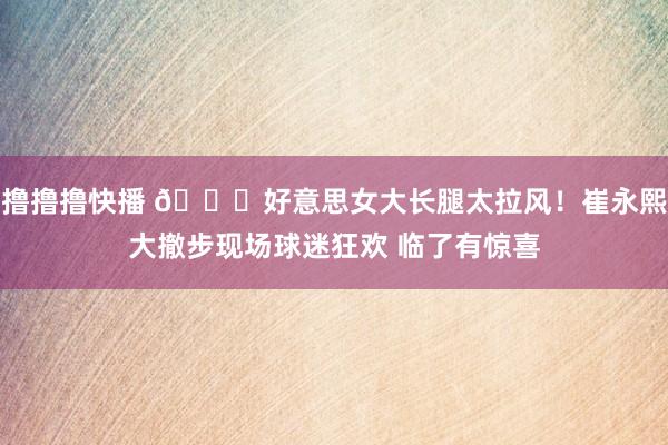 撸撸撸快播 😍好意思女大长腿太拉风！崔永熙大撤步现场球迷狂欢 临了有惊喜
