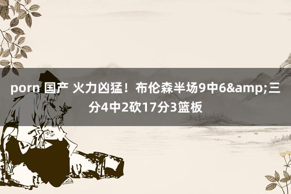 porn 国产 火力凶猛！布伦森半场9中6&三分4中2砍17分3篮板