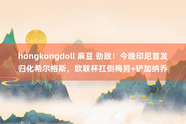 hongkongdoll 麻豆 劲敌！今晚印尼首发归化希尔格斯，欧联杯扛倒梅努+铲加纳乔