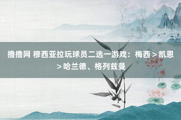 撸撸网 穆西亚拉玩球员二选一游戏：梅西＞凯恩＞哈兰德、格列兹曼