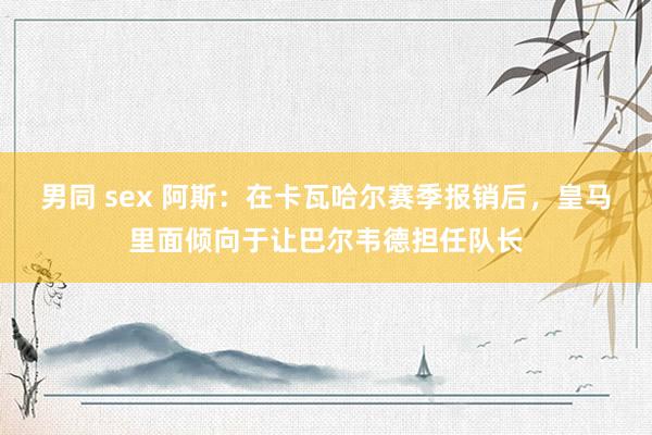 男同 sex 阿斯：在卡瓦哈尔赛季报销后，皇马里面倾向于让巴尔韦德担任队长