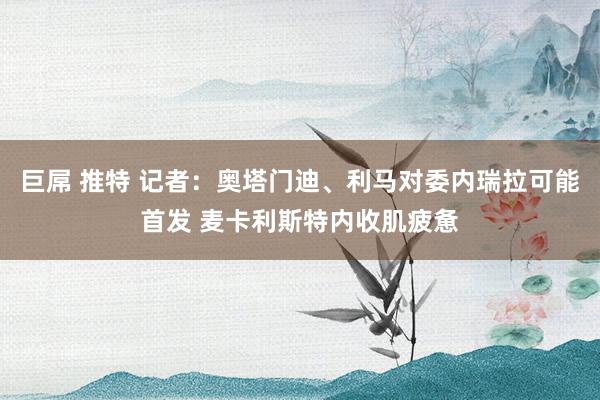 巨屌 推特 记者：奥塔门迪、利马对委内瑞拉可能首发 麦卡利斯特内收肌疲惫