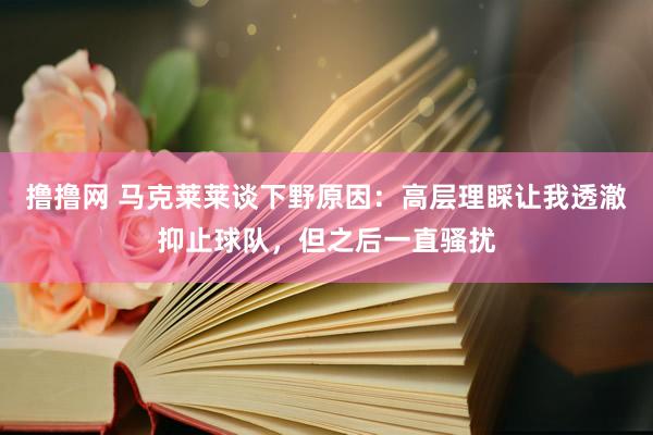 撸撸网 马克莱莱谈下野原因：高层理睬让我透澈抑止球队，但之后一直骚扰