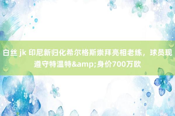 白丝 jk 印尼新归化希尔格斯崇拜亮相老练，球员现遵守特温特&身价700万欧