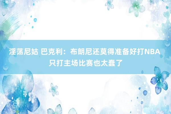 淫荡尼姑 巴克利：布朗尼还莫得准备好打NBA 只打主场比赛也太蠢了