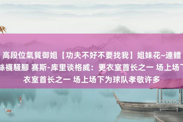 高段位氣質御姐【功夫不好不要找我】姐妹花~連體絲襪~大奶晃動~絲襪騷腳 赛斯-库里谈格威：更衣室首长之一 场上场下为球队孝敬许多