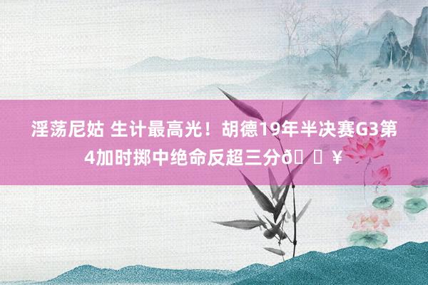 淫荡尼姑 生计最高光！胡德19年半决赛G3第4加时掷中绝命反超三分🔥