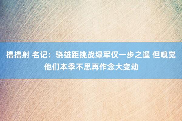 撸撸射 名记：骁雄距挑战绿军仅一步之遥 但嗅觉他们本季不思再作念大变动