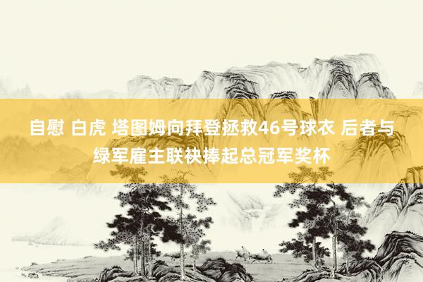 自慰 白虎 塔图姆向拜登拯救46号球衣 后者与绿军雇主联袂捧起总冠军奖杯