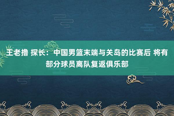 王老撸 探长：中国男篮末端与关岛的比赛后 将有部分球员离队复返俱乐部