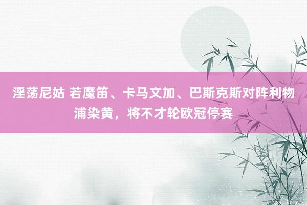 淫荡尼姑 若魔笛、卡马文加、巴斯克斯对阵利物浦染黄，将不才轮欧冠停赛