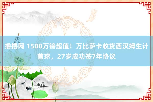 撸撸网 1500万镑超值！万比萨卡收货西汉姆生计首球，27岁成功签7年协议
