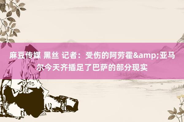 麻豆传媒 黑丝 记者：受伤的阿劳霍&亚马尔今天齐插足了巴萨的部分现实