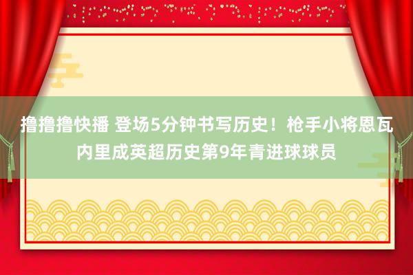 撸撸撸快播 登场5分钟书写历史！枪手小将恩瓦内里成英超历史第9年青进球球员