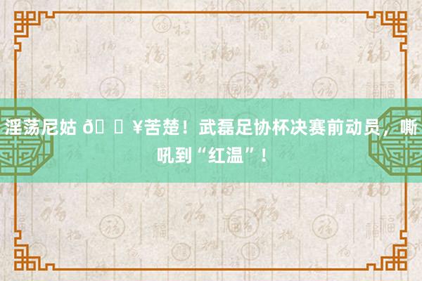 淫荡尼姑 🎥苦楚！武磊足协杯决赛前动员，嘶吼到“红温”！
