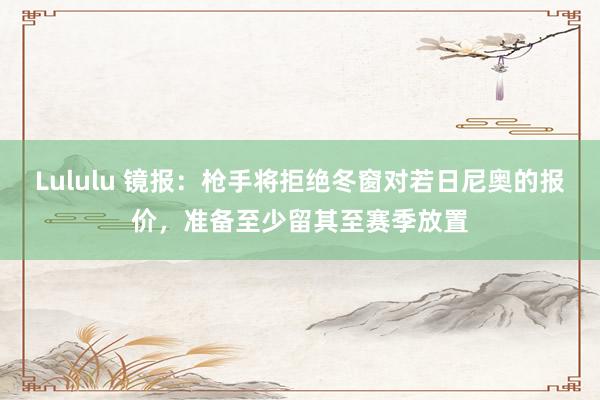 Lululu 镜报：枪手将拒绝冬窗对若日尼奥的报价，准备至少留其至赛季放置