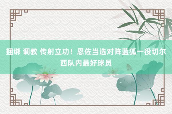 捆绑 调教 传射立功！恩佐当选对阵蓝狐一役切尔西队内最好球员