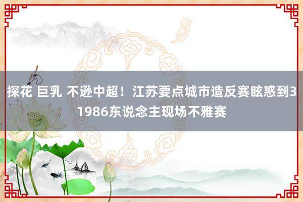 探花 巨乳 不逊中超！江苏要点城市造反赛眩惑到31986东说念主现场不雅赛