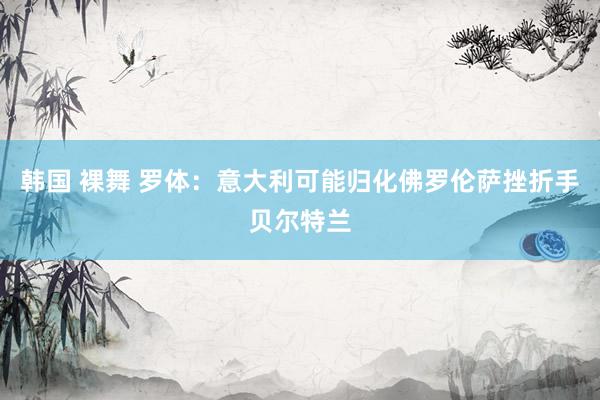 韩国 裸舞 罗体：意大利可能归化佛罗伦萨挫折手贝尔特兰