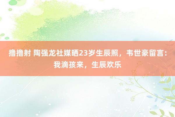 撸撸射 陶强龙社媒晒23岁生辰照，韦世豪留言：我滴孩来，生辰欢乐