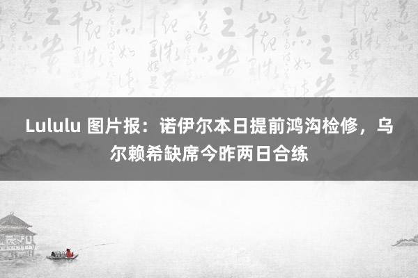 Lululu 图片报：诺伊尔本日提前鸿沟检修，乌尔赖希缺席今昨两日合练