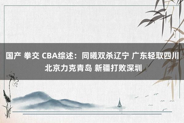国产 拳交 CBA综述：同曦双杀辽宁 广东轻取四川 北京力克青岛 新疆打败深圳