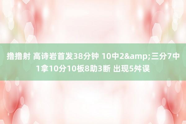 撸撸射 高诗岩首发38分钟 10中2&三分7中1拿10分10板8助3断 出现5舛误