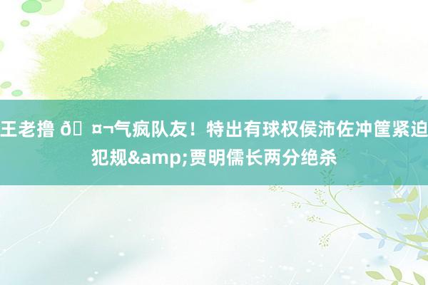 王老撸 🤬气疯队友！特出有球权侯沛佐冲筐紧迫犯规&贾明儒长两分绝杀