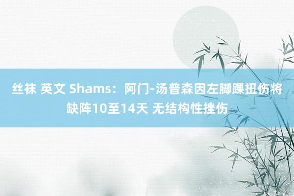 丝袜 英文 Shams：阿门-汤普森因左脚踝扭伤将缺阵10至14天 无结构性挫伤
