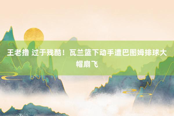 王老撸 过于残酷！瓦兰篮下动手遭巴图姆排球大帽扇飞