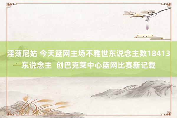 淫荡尼姑 今天篮网主场不雅世东说念主数18413东说念主  创巴克莱中心篮网比赛新记载