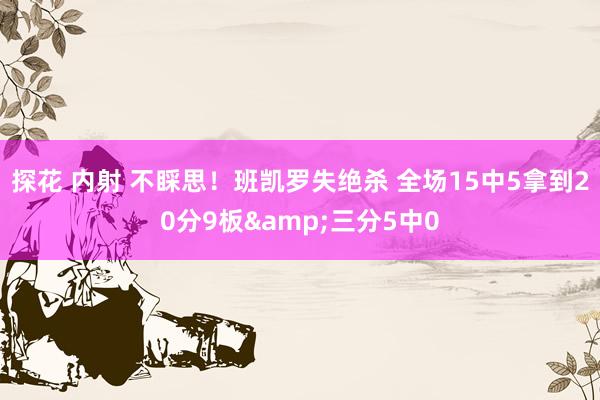 探花 内射 不睬思！班凯罗失绝杀 全场15中5拿到20分9板&三分5中0