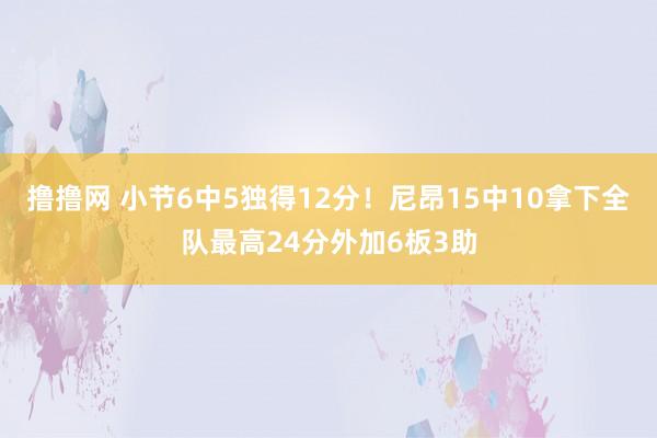 撸撸网 小节6中5独得12分！尼昂15中10拿下全队最高24分外加6板3助