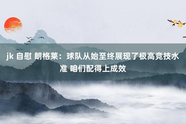 jk 自慰 朗格莱：球队从始至终展现了极高竞技水准 咱们配得上成效