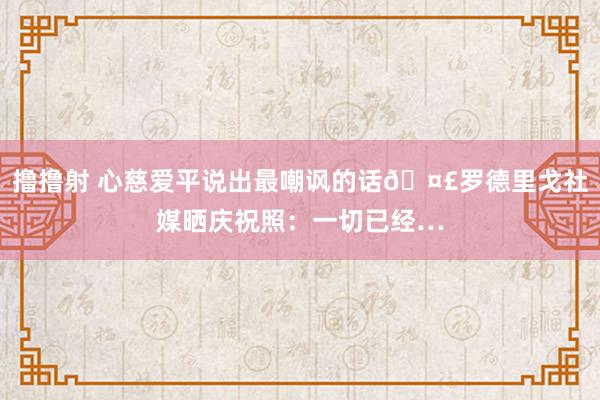 撸撸射 心慈爱平说出最嘲讽的话🤣罗德里戈社媒晒庆祝照：一切已经…