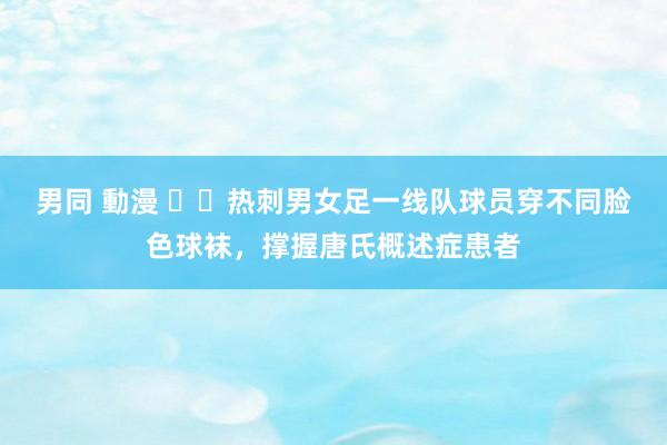 男同 動漫 ❤️热刺男女足一线队球员穿不同脸色球袜，撑握唐氏概述症患者