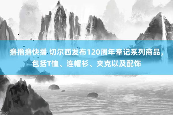 撸撸撸快播 切尔西发布120周年牵记系列商品，包括T恤、连帽衫、夹克以及配饰