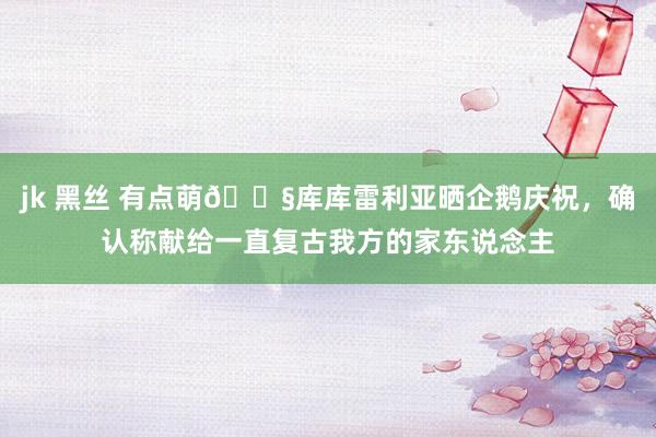 jk 黑丝 有点萌🐧库库雷利亚晒企鹅庆祝，确认称献给一直复古我方的家东说念主