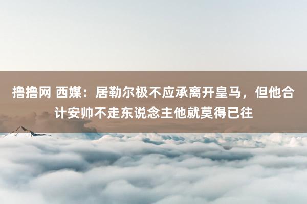 撸撸网 西媒：居勒尔极不应承离开皇马，但他合计安帅不走东说念主他就莫得已往
