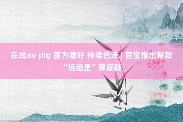 在线av pig 茵为嗜好 持续色泽 | 茵宝推出新款“运道星”薄底鞋